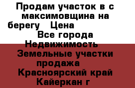 Продам участок в с.максимовщина на берегу › Цена ­ 1 000 000 - Все города Недвижимость » Земельные участки продажа   . Красноярский край,Кайеркан г.
